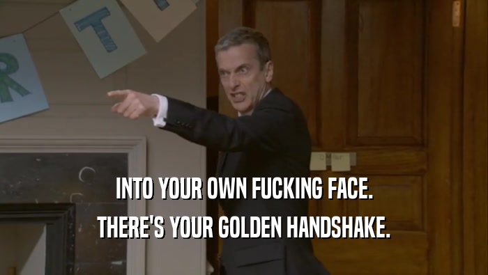 INTO YOUR OWN FUCKING FACE.
 THERE'S YOUR GOLDEN HANDSHAKE.
 