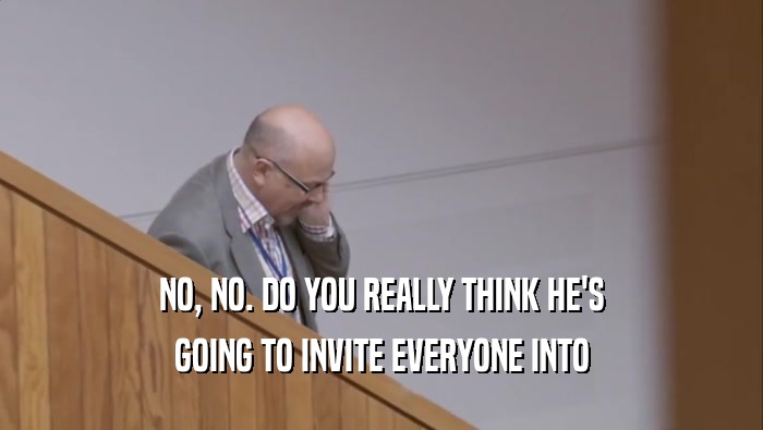NO, NO. DO YOU REALLY THINK HE'S GOING TO INVITE EVERYONE INTO 