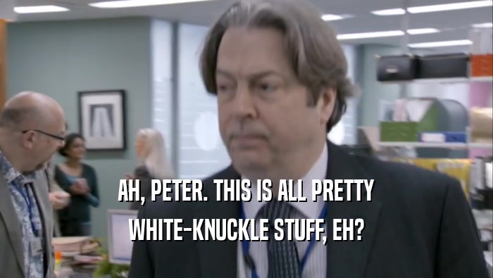 AH, PETER. THIS IS ALL PRETTY WHITE-KNUCKLE STUFF, EH? 