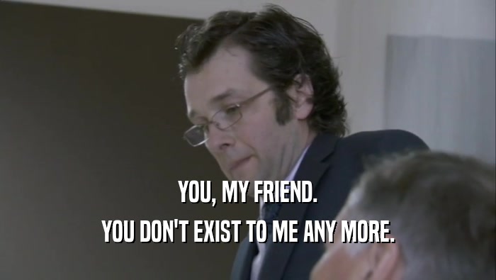 YOU, MY FRIEND. YOU DON'T EXIST TO ME ANY MORE. 