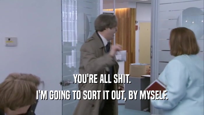 YOU'RE ALL SHIT. I'M GOING TO SORT IT OUT, BY MYSELF. 