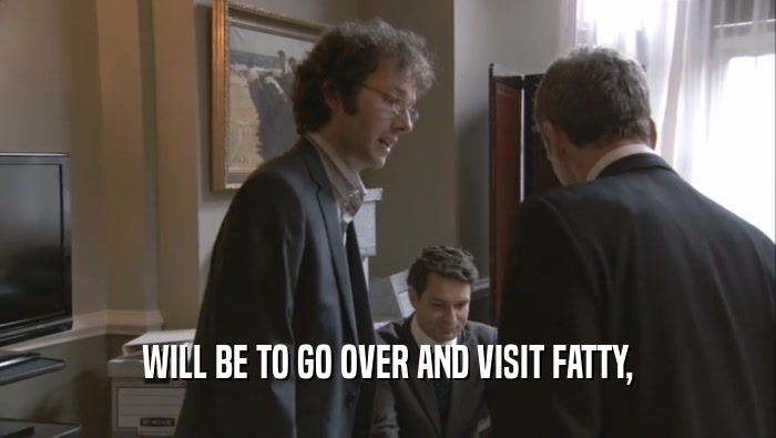 WILL BE TO GO OVER AND VISIT FATTY,  