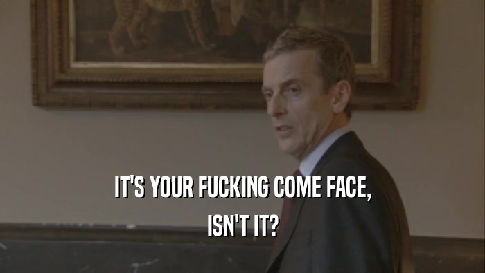 IT'S YOUR FUCKING COME FACE, ISN'T IT? 