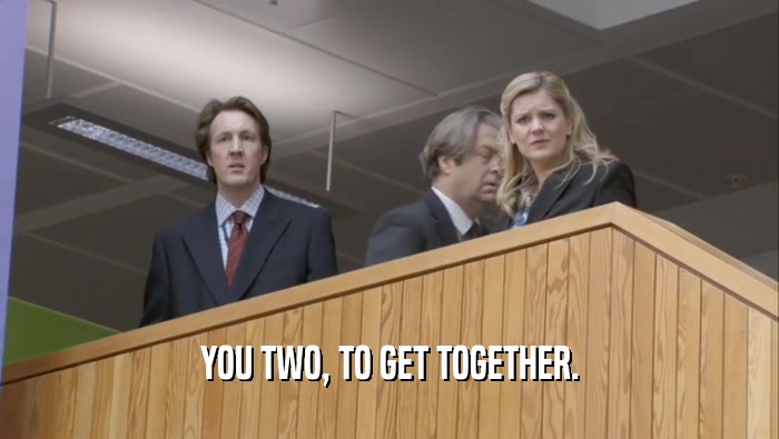 YOU TWO, TO GET TOGETHER.  
