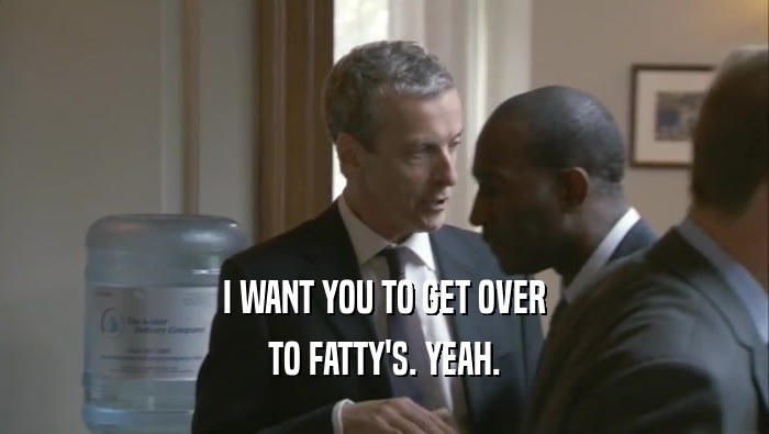 I WANT YOU TO GET OVER TO FATTY'S. YEAH. 