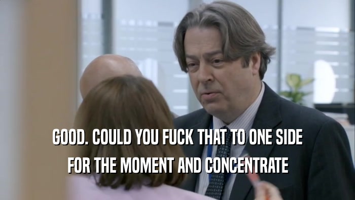 GOOD. COULD YOU FUCK THAT TO ONE SIDE FOR THE MOMENT AND CONCENTRATE FOR THE MOMENT AND CONCENTRATE