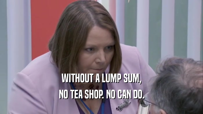 WITHOUT A LUMP SUM, NO TEA SHOP. NO CAN DO. 