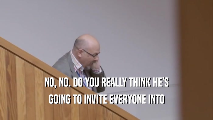 NO, NO. DO YOU REALLY THINK HE'S GOING TO INVITE EVERYONE INTO 