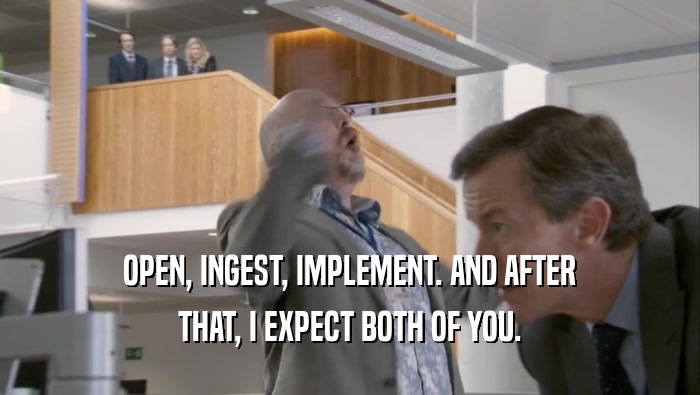 OPEN, INGEST, IMPLEMENT. AND AFTER THAT, I EXPECT BOTH OF YOU. 