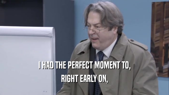 I HAD THE PERFECT MOMENT TO, RIGHT EARLY ON, 