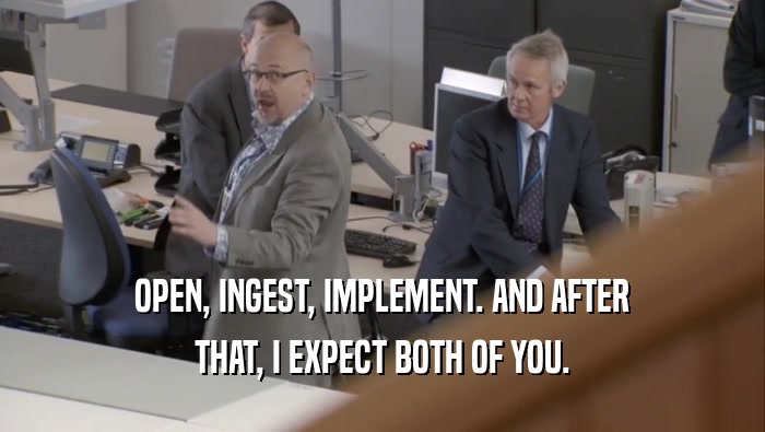 OPEN, INGEST, IMPLEMENT. AND AFTER THAT, I EXPECT BOTH OF YOU. 