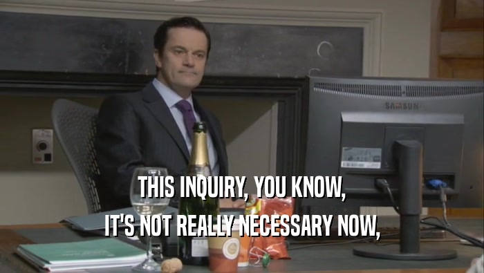 THIS INQUIRY, YOU KNOW, IT'S NOT REALLY NECESSARY NOW, 