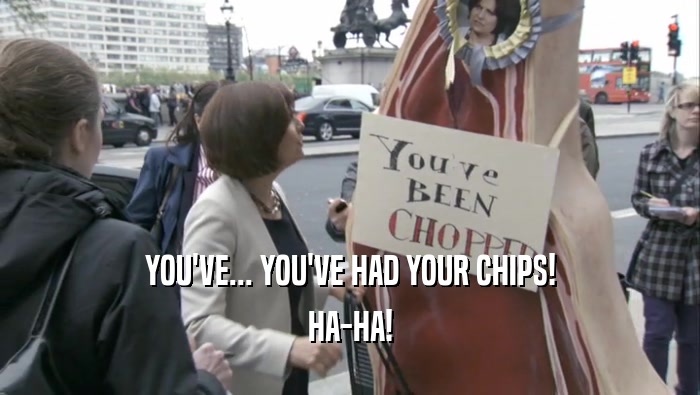 YOU'VE... YOU'VE HAD YOUR CHIPS! HA-HA! 