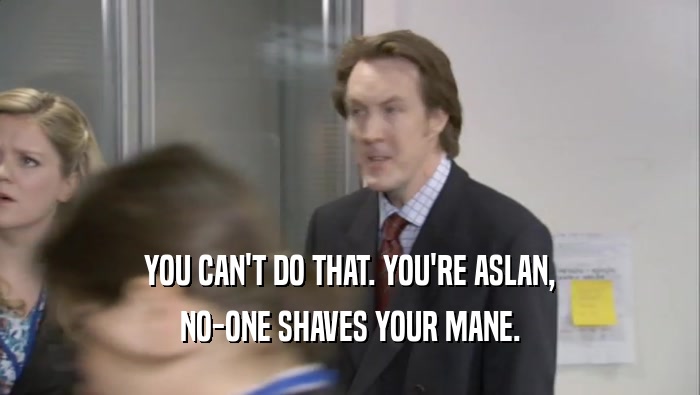 YOU CAN'T DO THAT. YOU'RE ASLAN, NO-ONE SHAVES YOUR MANE. 
