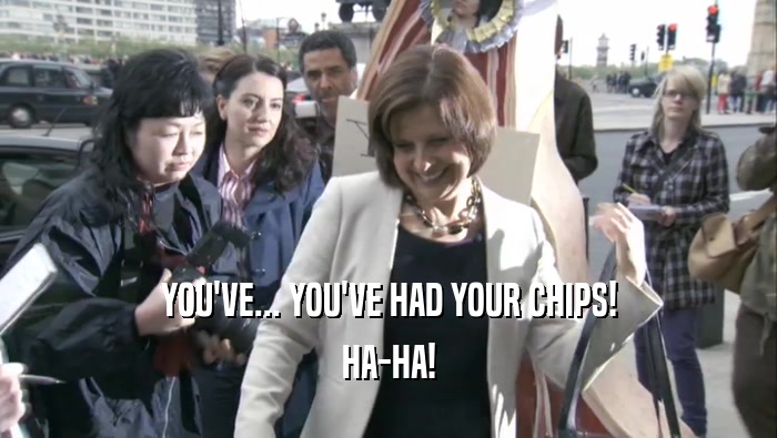 YOU'VE... YOU'VE HAD YOUR CHIPS! HA-HA! 