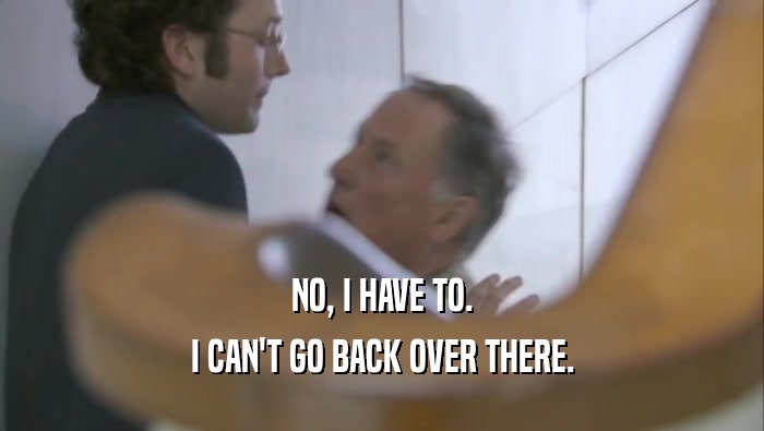 NO, I HAVE TO. I CAN'T GO BACK OVER THERE. 