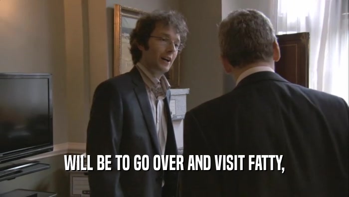 WILL BE TO GO OVER AND VISIT FATTY,  