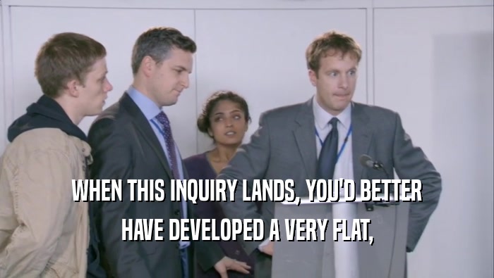 WHEN THIS INQUIRY LANDS, YOU'D BETTER HAVE DEVELOPED A VERY FLAT, 