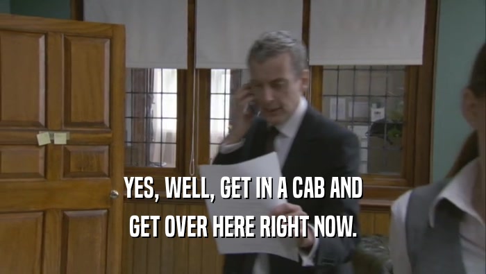 YES, WELL, GET IN A CAB AND
 GET OVER HERE RIGHT NOW.
 