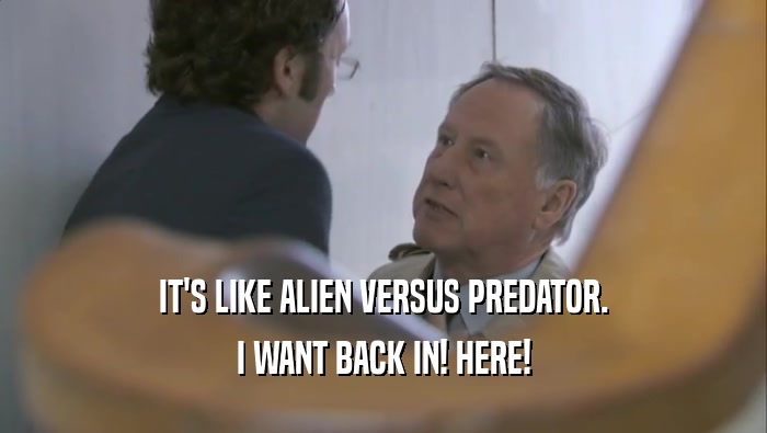 IT'S LIKE ALIEN VERSUS PREDATOR. I WANT BACK IN! HERE! 