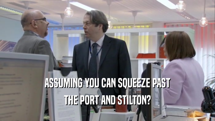 ASSUMING YOU CAN SQUEEZE PAST THE PORT AND STILTON? THE PORT AND STILTON?