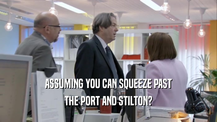 ASSUMING YOU CAN SQUEEZE PAST THE PORT AND STILTON? THE PORT AND STILTON?