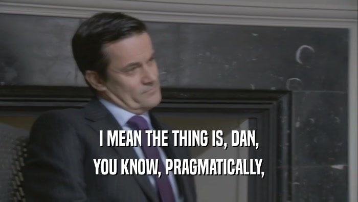 I MEAN THE THING IS, DAN, YOU KNOW, PRAGMATICALLY, 