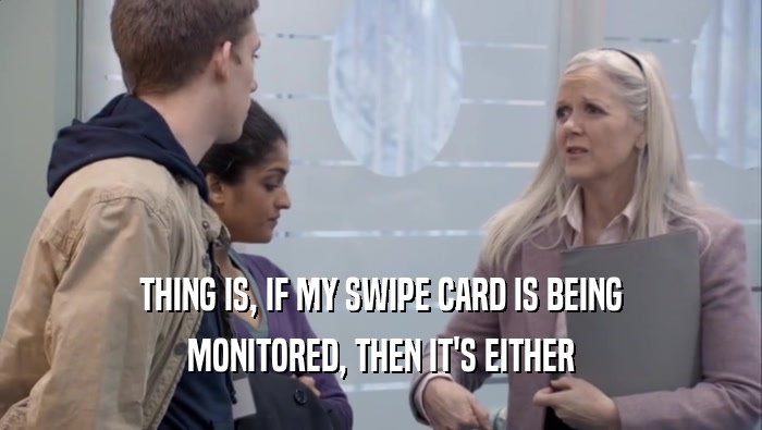 THING IS, IF MY SWIPE CARD IS BEING MONITORED, THEN IT'S EITHER 
