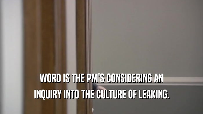 WORD IS THE PM'S CONSIDERING AN INQUIRY INTO THE CULTURE OF LEAKING. 