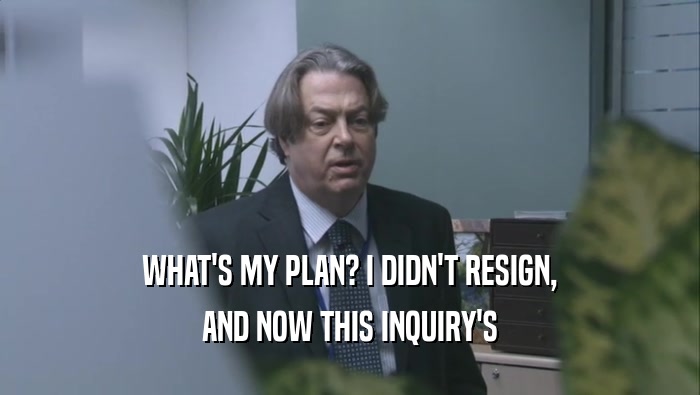 WHAT'S MY PLAN? I DIDN'T RESIGN, AND NOW THIS INQUIRY'S 