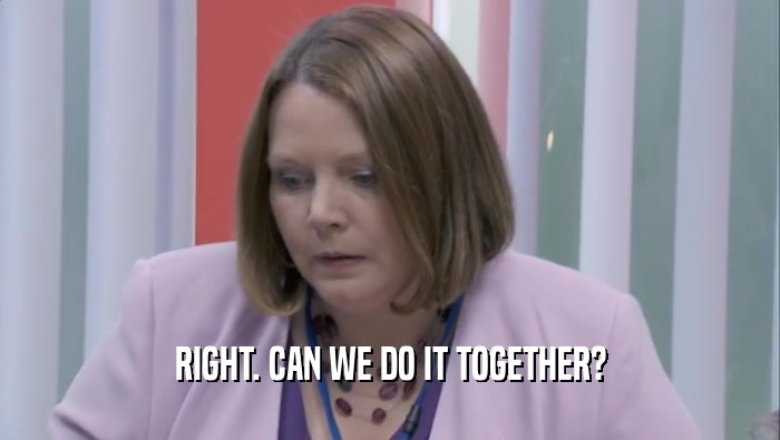 RIGHT. CAN WE DO IT TOGETHER?  