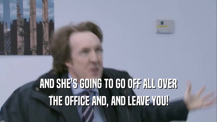 AND SHE'S GOING TO GO OFF ALL OVER THE OFFICE AND, AND LEAVE YOU! 