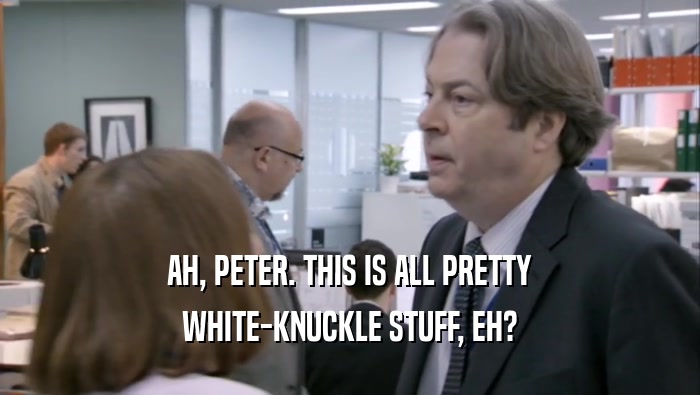 AH, PETER. THIS IS ALL PRETTY WHITE-KNUCKLE STUFF, EH? 