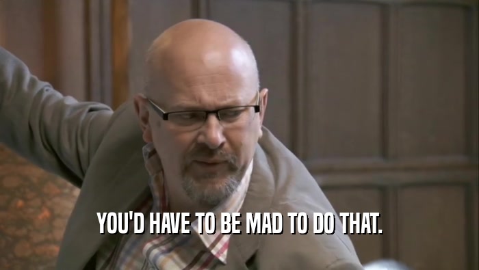 YOU'D HAVE TO BE MAD TO DO THAT.  