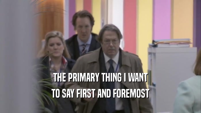 THE PRIMARY THING I WANT TO SAY FIRST AND FOREMOST 