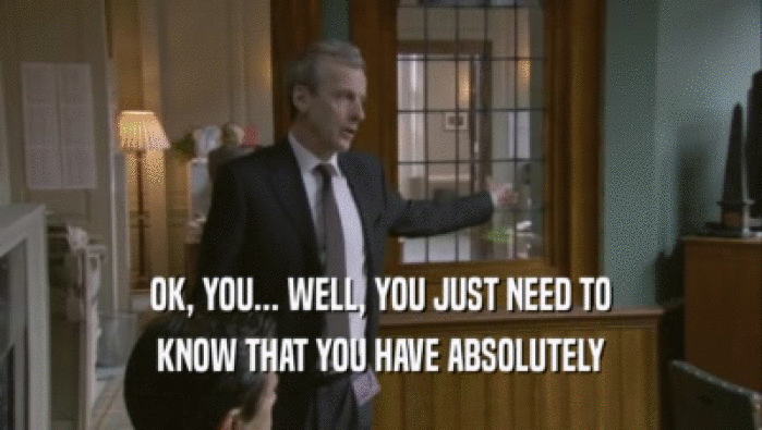 OK, YOU... WELL, YOU JUST NEED TO KNOW THAT YOU HAVE ABSOLUTELY 