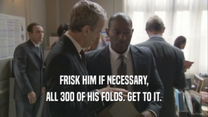 FRISK HIM IF NECESSARY, ALL 300 OF HIS FOLDS. GET TO IT. 
