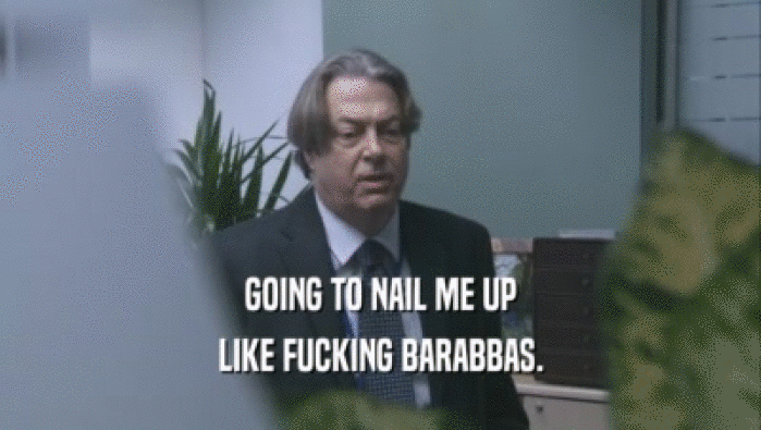GOING TO NAIL ME UP LIKE FUCKING BARABBAS. 