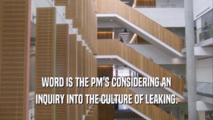 WORD IS THE PM'S CONSIDERING AN INQUIRY INTO THE CULTURE OF LEAKING. 