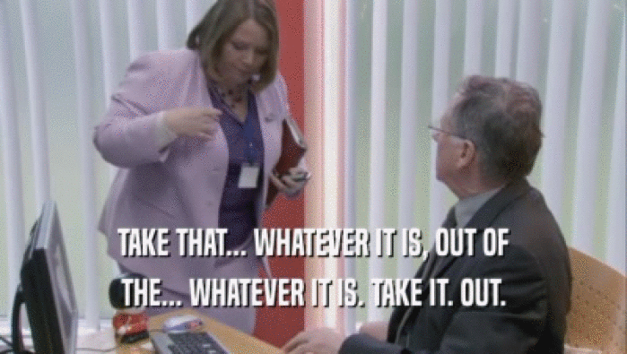 TAKE THAT... WHATEVER IT IS, OUT OF THE... WHATEVER IT IS. TAKE IT. OUT. 