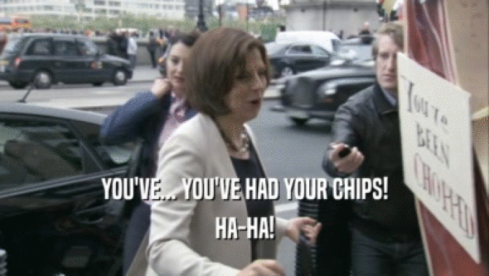 YOU'VE... YOU'VE HAD YOUR CHIPS! HA-HA! 