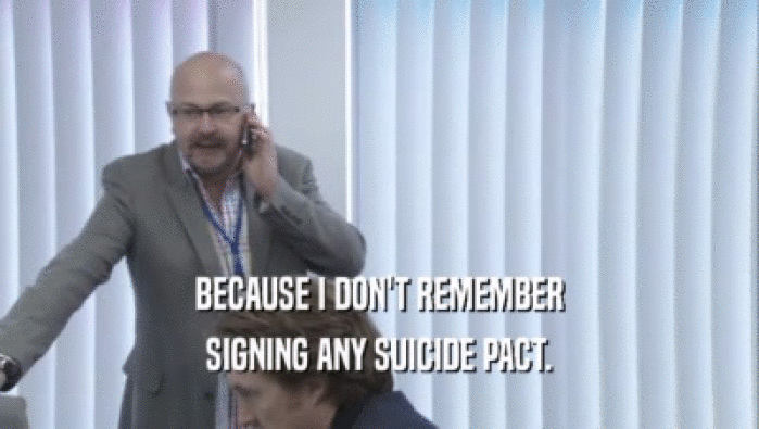 BECAUSE I DON'T REMEMBER
 SIGNING ANY SUICIDE PACT.
 