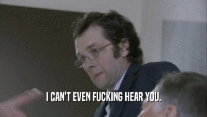 I CAN'T EVEN FUCKING HEAR YOU.  