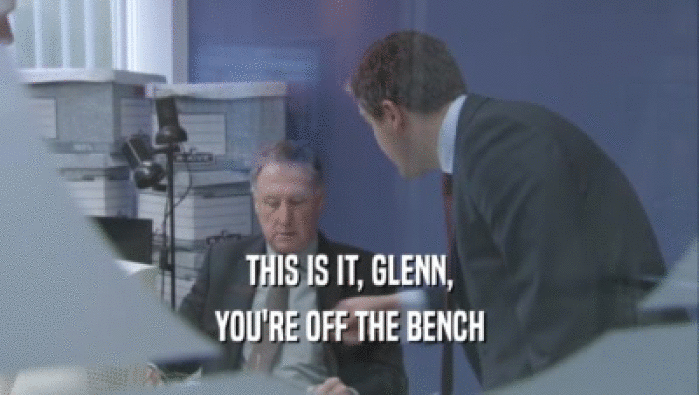THIS IS IT, GLENN,
 YOU'RE OFF THE BENCH
 