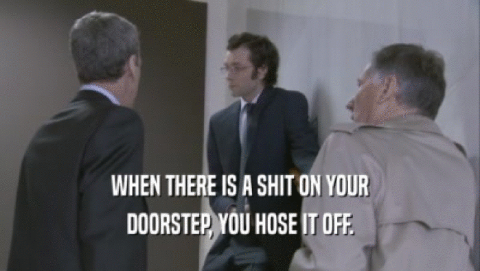 WHEN THERE IS A SHIT ON YOUR
 DOORSTEP, YOU HOSE IT OFF.
 