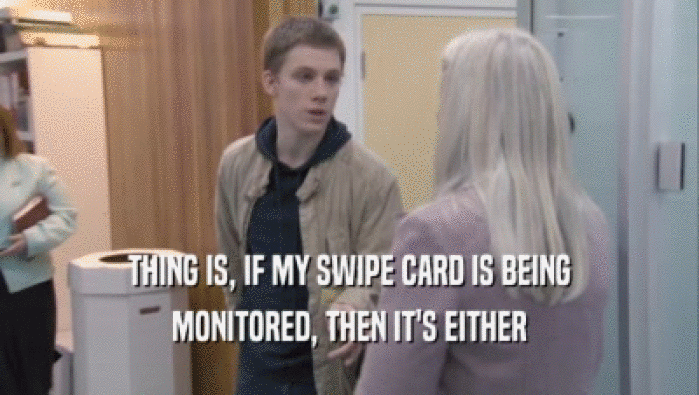 THING IS, IF MY SWIPE CARD IS BEING MONITORED, THEN IT'S EITHER 
