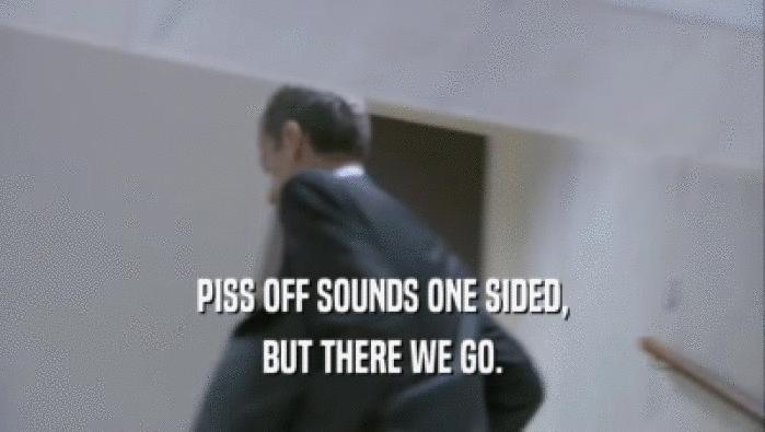 PISS OFF SOUNDS ONE SIDED, BUT THERE WE GO. 