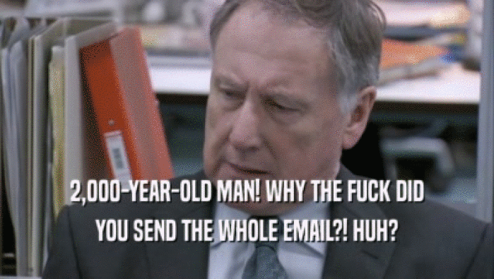 2,000-YEAR-OLD MAN! WHY THE FUCK DID YOU SEND THE WHOLE EMAIL?! HUH? 