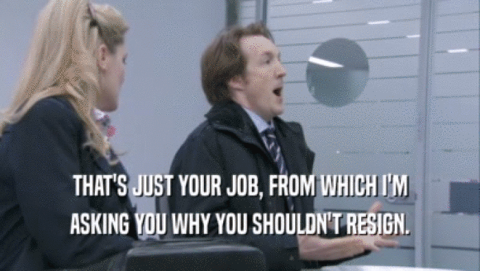 THAT'S JUST YOUR JOB, FROM WHICH I'M ASKING YOU WHY YOU SHOULDN'T RESIGN. 
