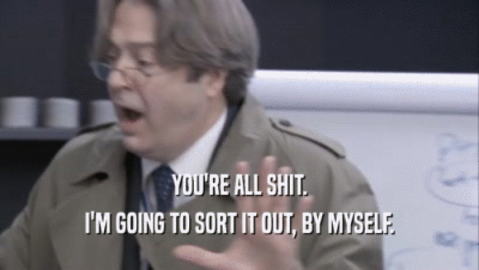 YOU'RE ALL SHIT. I'M GOING TO SORT IT OUT, BY MYSELF. 